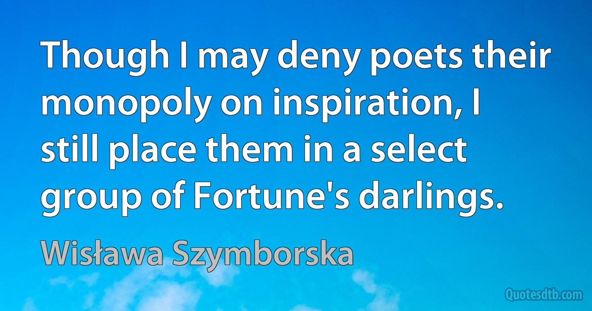 Though I may deny poets their monopoly on inspiration, I still place them in a select group of Fortune's darlings. (Wisława Szymborska)