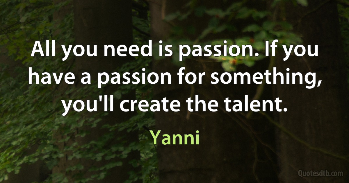 All you need is passion. If you have a passion for something, you'll create the talent. (Yanni)