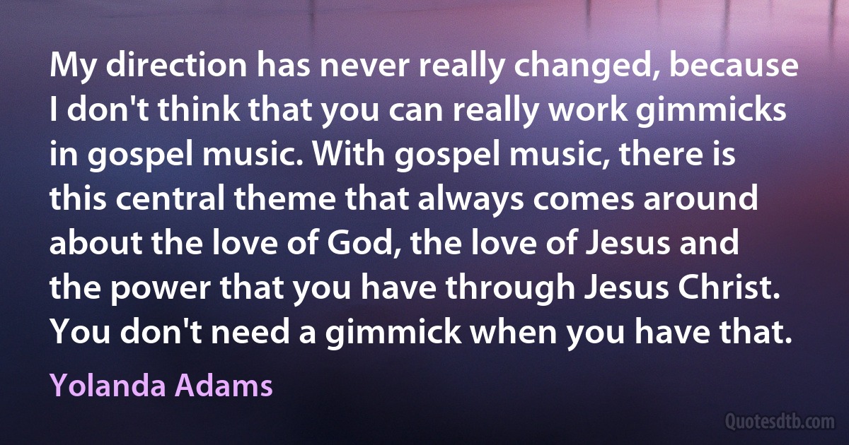 My direction has never really changed, because I don't think that you can really work gimmicks in gospel music. With gospel music, there is this central theme that always comes around about the love of God, the love of Jesus and the power that you have through Jesus Christ. You don't need a gimmick when you have that. (Yolanda Adams)