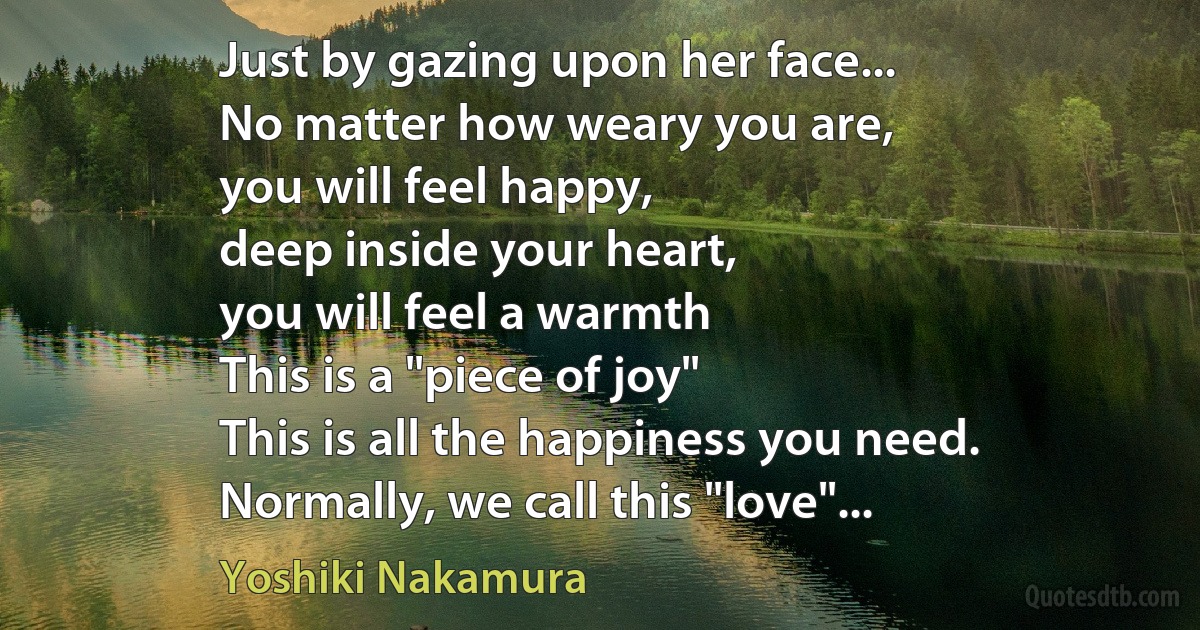 Just by gazing upon her face...
No matter how weary you are,
you will feel happy,
deep inside your heart,
you will feel a warmth
This is a "piece of joy"
This is all the happiness you need.
Normally, we call this "love"... (Yoshiki Nakamura)