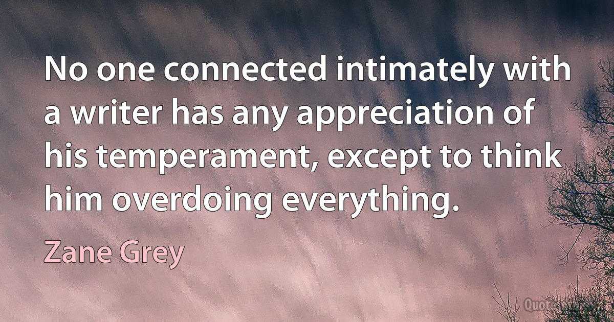 No one connected intimately with a writer has any appreciation of his temperament, except to think him overdoing everything. (Zane Grey)