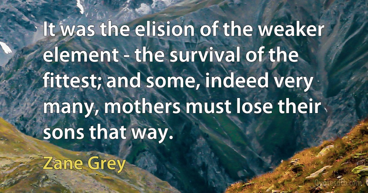 It was the elision of the weaker element - the survival of the fittest; and some, indeed very many, mothers must lose their sons that way. (Zane Grey)