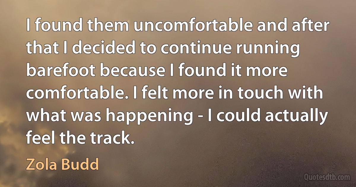 I found them uncomfortable and after that I decided to continue running barefoot because I found it more comfortable. I felt more in touch with what was happening - I could actually feel the track. (Zola Budd)