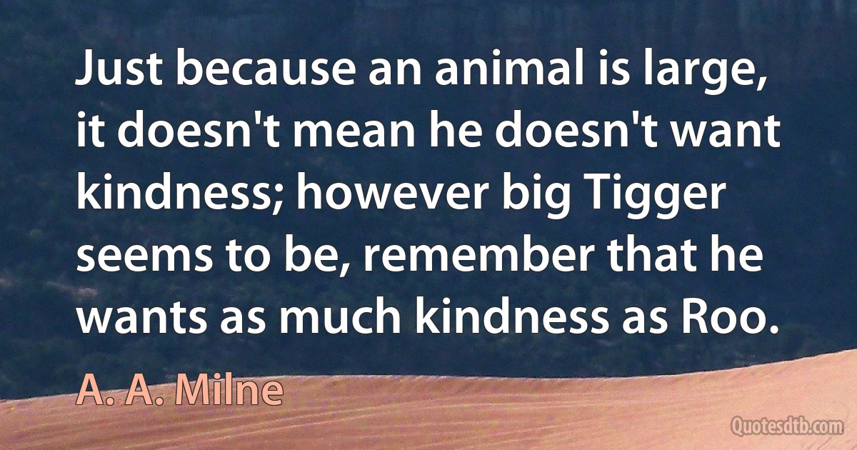 Just because an animal is large, it doesn't mean he doesn't want kindness; however big Tigger seems to be, remember that he wants as much kindness as Roo. (A. A. Milne)