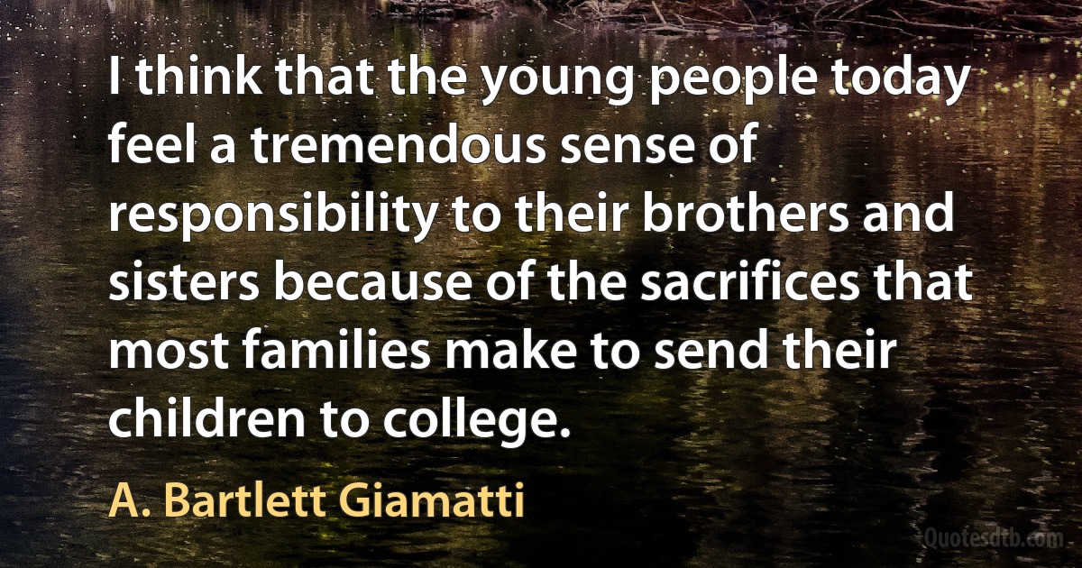 I think that the young people today feel a tremendous sense of responsibility to their brothers and sisters because of the sacrifices that most families make to send their children to college. (A. Bartlett Giamatti)