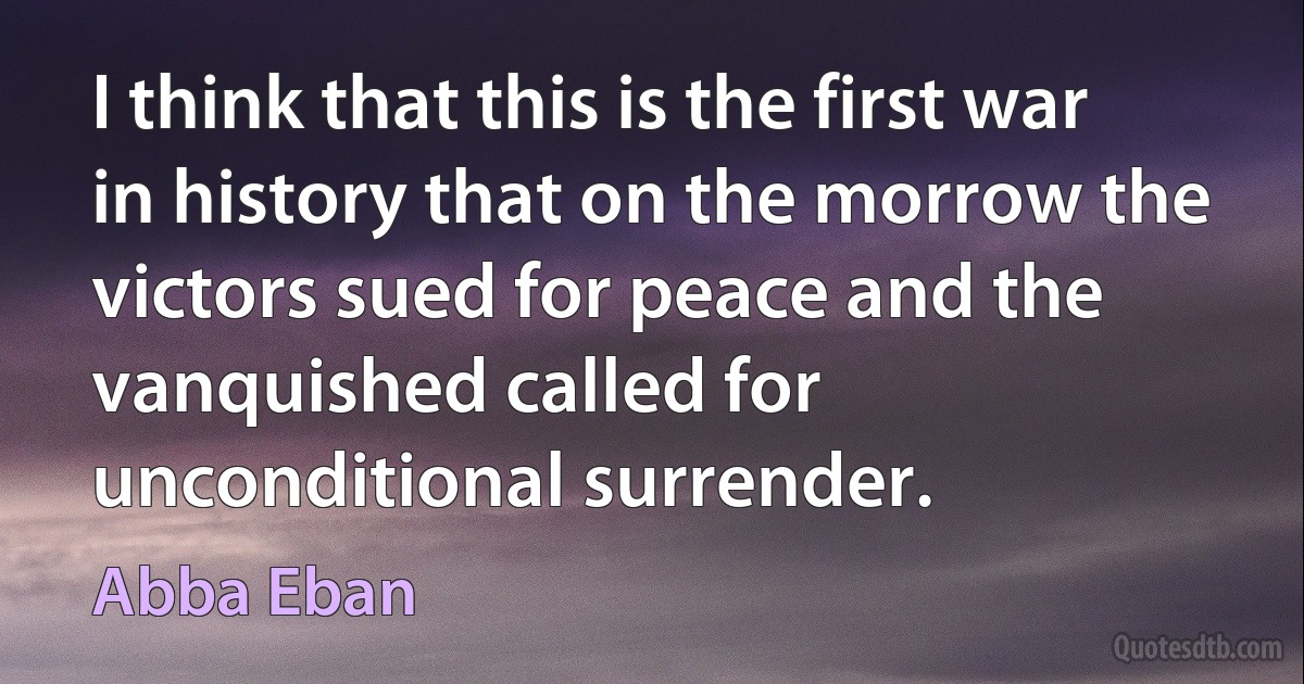 I think that this is the first war in history that on the morrow the victors sued for peace and the vanquished called for unconditional surrender. (Abba Eban)