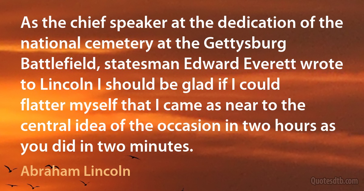 As the chief speaker at the dedication of the national cemetery at the Gettysburg Battlefield, statesman Edward Everett wrote to Lincoln I should be glad if I could flatter myself that I came as near to the central idea of the occasion in two hours as you did in two minutes. (Abraham Lincoln)