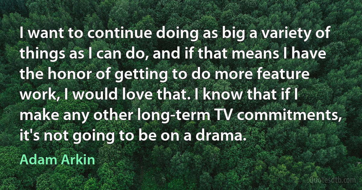 I want to continue doing as big a variety of things as I can do, and if that means I have the honor of getting to do more feature work, I would love that. I know that if I make any other long-term TV commitments, it's not going to be on a drama. (Adam Arkin)