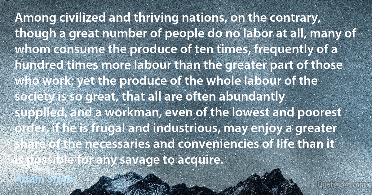 Among civilized and thriving nations, on the contrary, though a great number of people do no labor at all, many of whom consume the produce of ten times, frequently of a hundred times more labour than the greater part of those who work; yet the produce of the whole labour of the society is so great, that all are often abundantly supplied, and a workman, even of the lowest and poorest order, if he is frugal and industrious, may enjoy a greater share of the necessaries and conveniencies of life than it is possible for any savage to acquire. (Adam Smith)