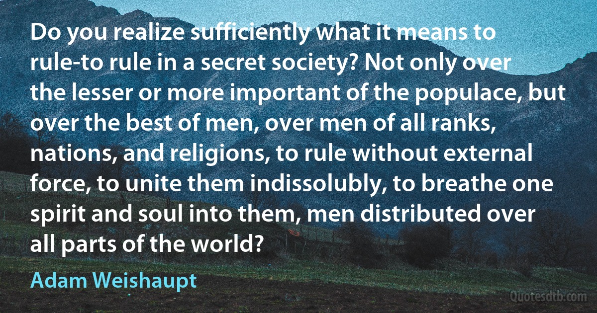 Do you realize sufficiently what it means to rule-to rule in a secret society? Not only over the lesser or more important of the populace, but over the best of men, over men of all ranks, nations, and religions, to rule without external force, to unite them indissolubly, to breathe one spirit and soul into them, men distributed over all parts of the world? (Adam Weishaupt)