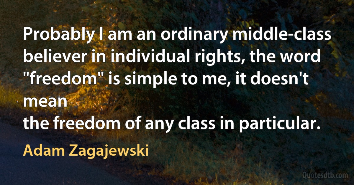 Probably I am an ordinary middle-class
believer in individual rights, the word
"freedom" is simple to me, it doesn't mean
the freedom of any class in particular. (Adam Zagajewski)