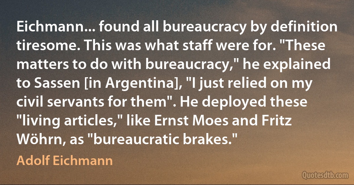 Eichmann... found all bureaucracy by definition tiresome. This was what staff were for. "These matters to do with bureaucracy," he explained to Sassen [in Argentina], "I just relied on my civil servants for them". He deployed these "living articles," like Ernst Moes and Fritz Wöhrn, as "bureaucratic brakes." (Adolf Eichmann)