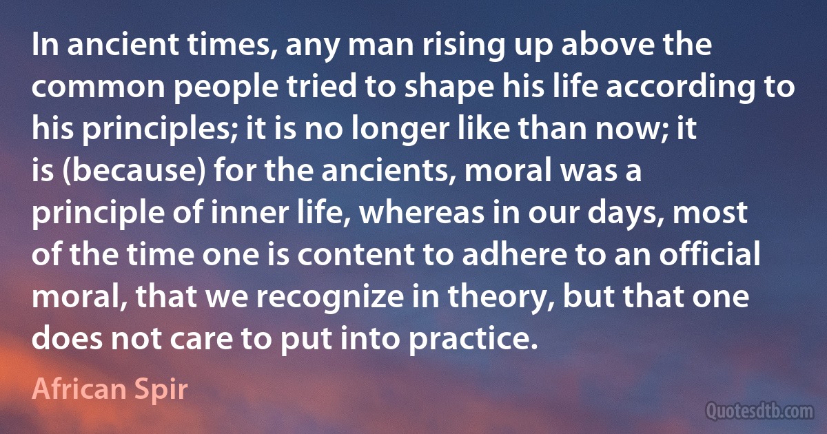 In ancient times, any man rising up above the common people tried to shape his life according to his principles; it is no longer like than now; it is (because) for the ancients, moral was a principle of inner life, whereas in our days, most of the time one is content to adhere to an official moral, that we recognize in theory, but that one does not care to put into practice. (African Spir)