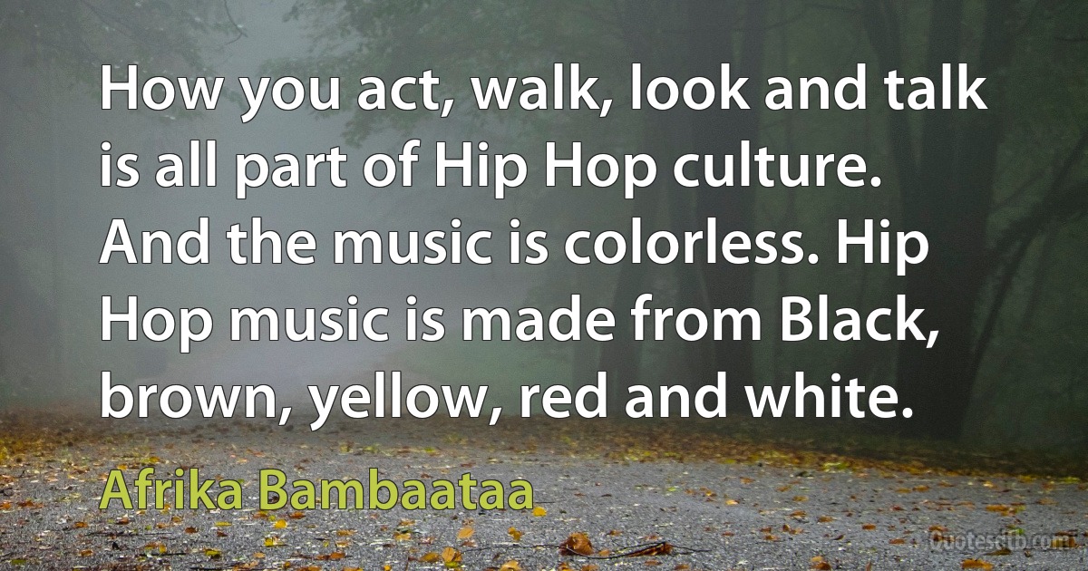 How you act, walk, look and talk is all part of Hip Hop culture. And the music is colorless. Hip Hop music is made from Black, brown, yellow, red and white. (Afrika Bambaataa)