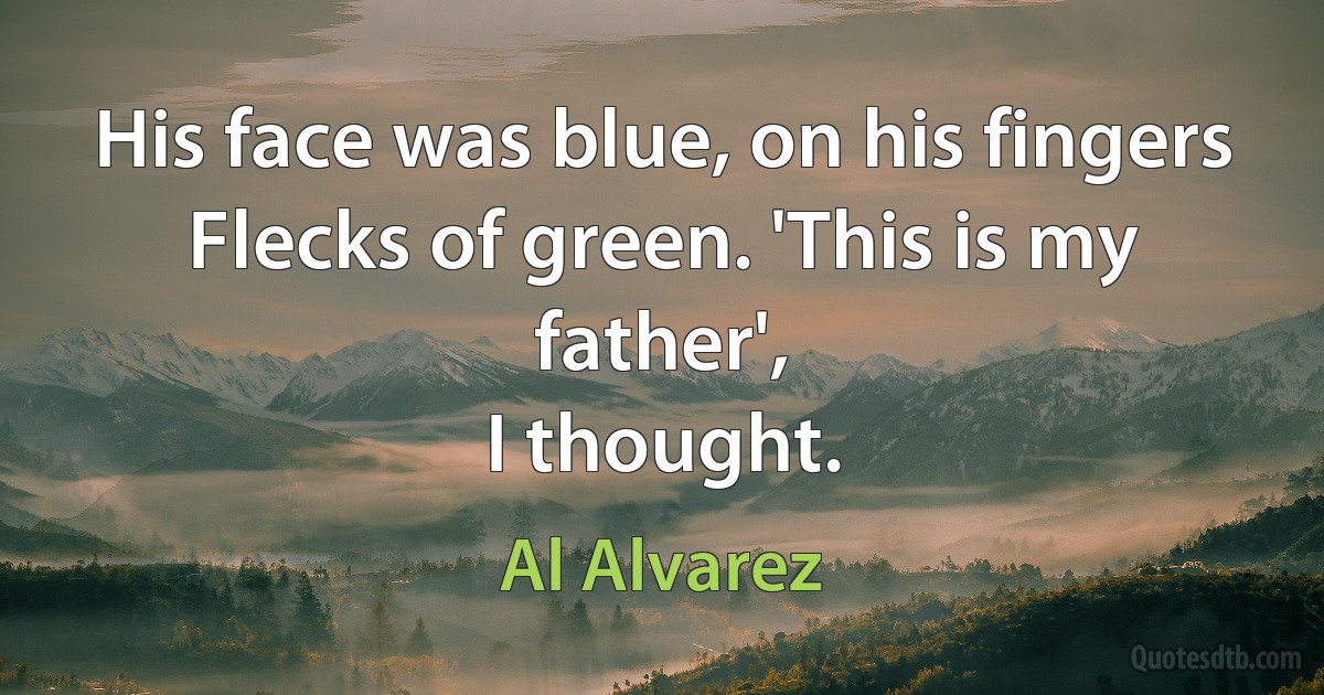 His face was blue, on his fingers
Flecks of green. 'This is my father',
I thought. (Al Alvarez)