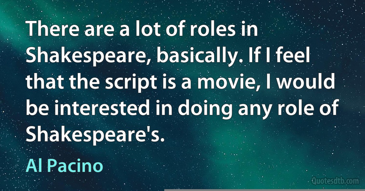 There are a lot of roles in Shakespeare, basically. If I feel that the script is a movie, I would be interested in doing any role of Shakespeare's. (Al Pacino)