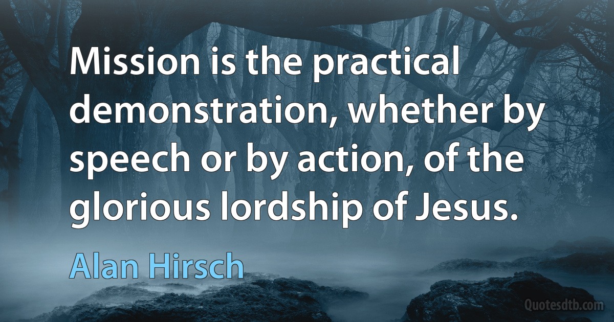 Mission is the practical demonstration, whether by speech or by action, of the glorious lordship of Jesus. (Alan Hirsch)