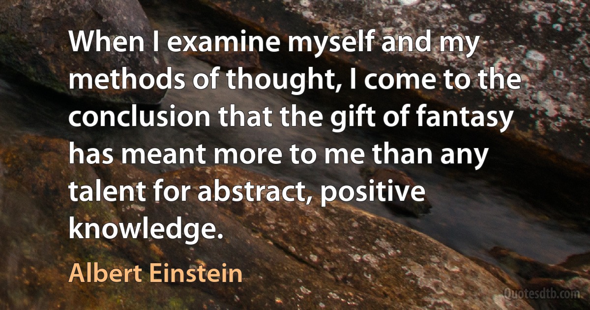 When I examine myself and my methods of thought, I come to the conclusion that the gift of fantasy has meant more to me than any talent for abstract, positive knowledge. (Albert Einstein)