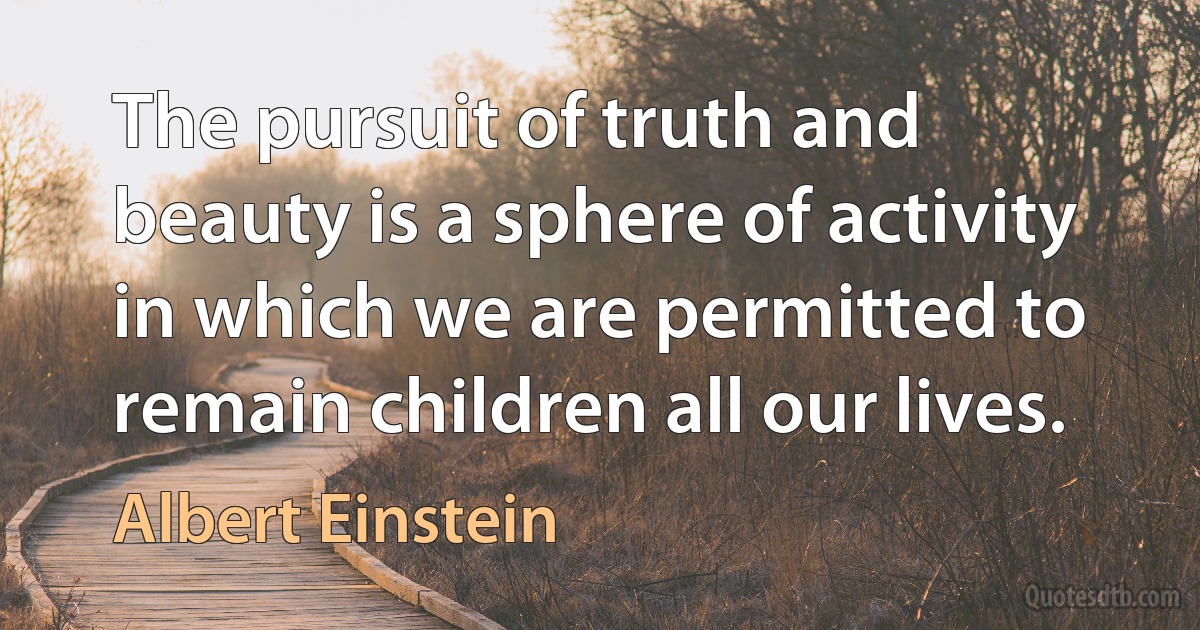 The pursuit of truth and beauty is a sphere of activity in which we are permitted to remain children all our lives. (Albert Einstein)