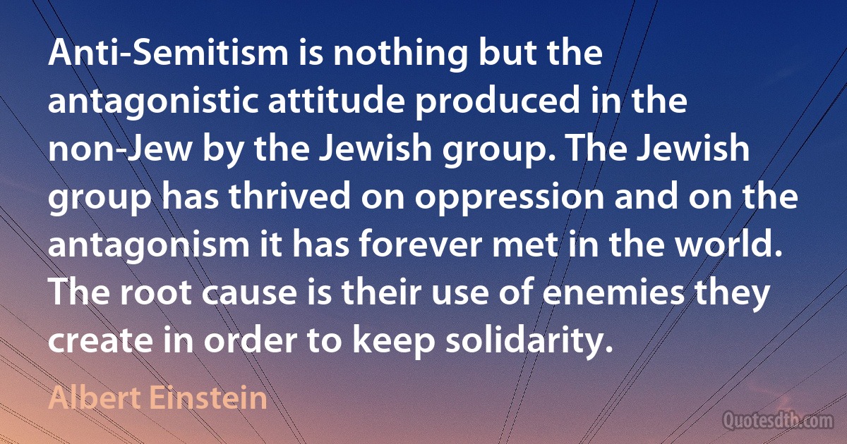 Anti-Semitism is nothing but the antagonistic attitude produced in the non-Jew by the Jewish group. The Jewish group has thrived on oppression and on the antagonism it has forever met in the world. The root cause is their use of enemies they create in order to keep solidarity. (Albert Einstein)