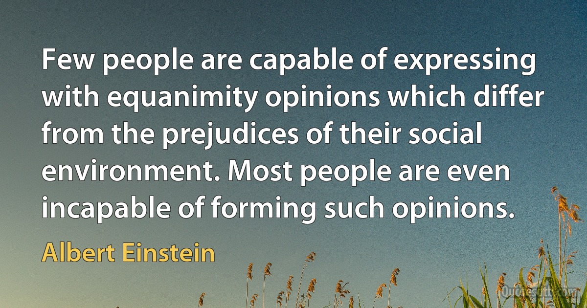 Few people are capable of expressing with equanimity opinions which differ from the prejudices of their social environment. Most people are even incapable of forming such opinions. (Albert Einstein)