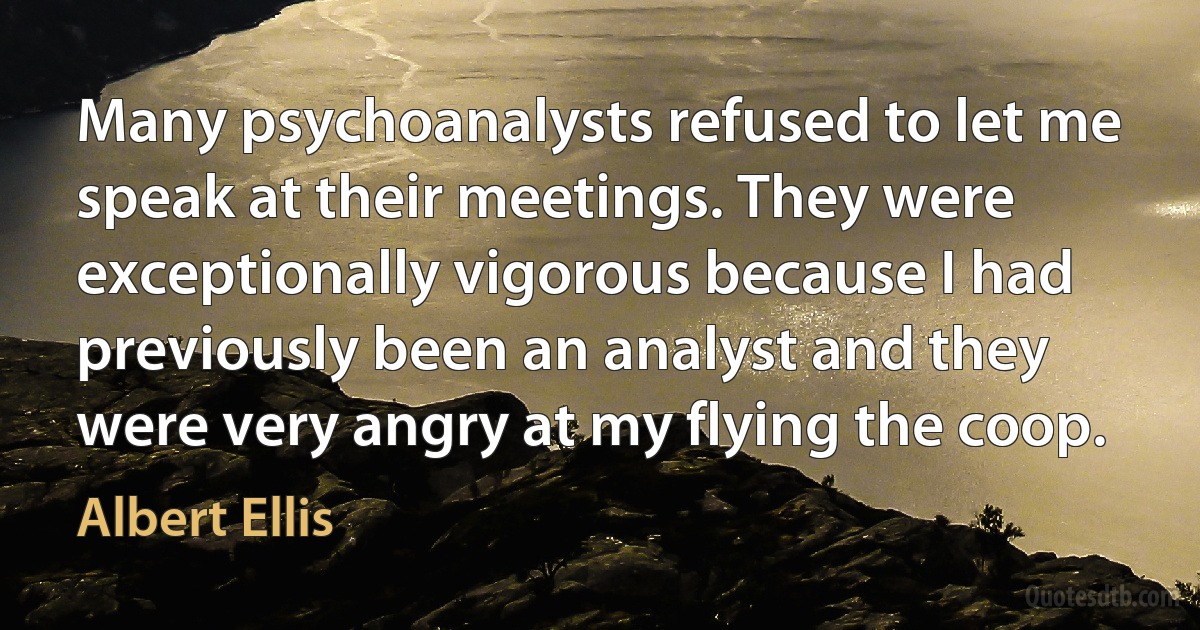 Many psychoanalysts refused to let me speak at their meetings. They were exceptionally vigorous because I had previously been an analyst and they were very angry at my flying the coop. (Albert Ellis)