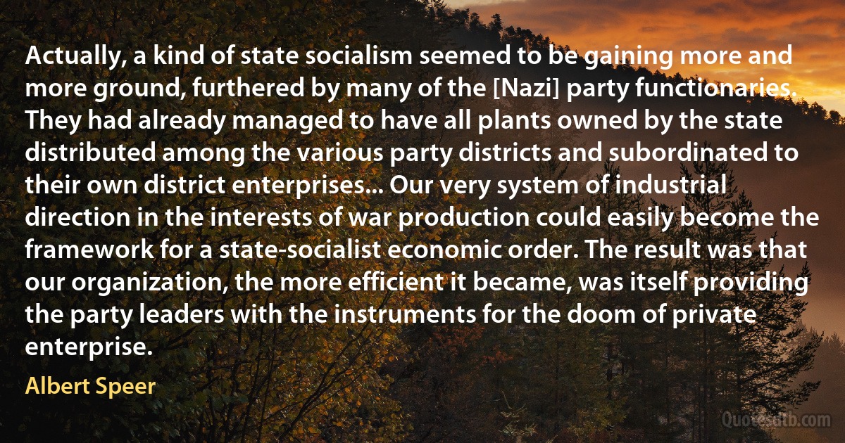 Actually, a kind of state socialism seemed to be gaining more and more ground, furthered by many of the [Nazi] party functionaries. They had already managed to have all plants owned by the state distributed among the various party districts and subordinated to their own district enterprises... Our very system of industrial direction in the interests of war production could easily become the framework for a state-socialist economic order. The result was that our organization, the more efficient it became, was itself providing the party leaders with the instruments for the doom of private enterprise. (Albert Speer)