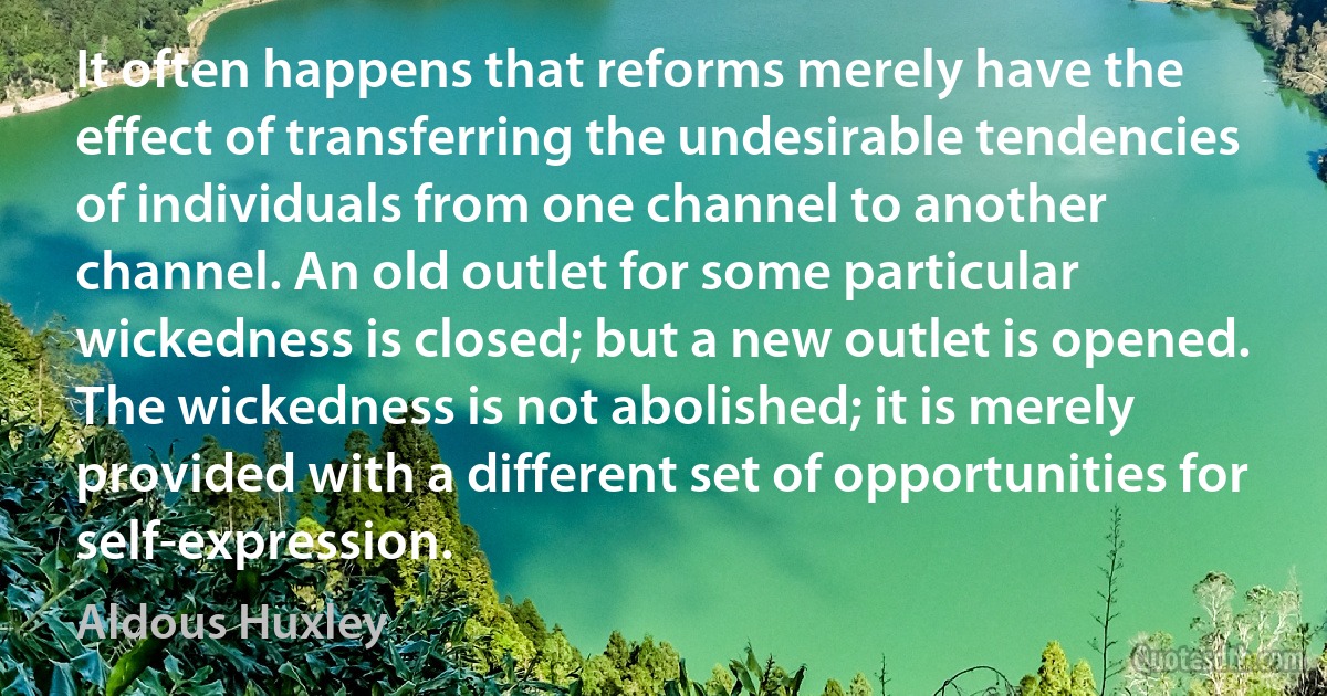 It often happens that reforms merely have the effect of transferring the undesirable tendencies of individuals from one channel to another channel. An old outlet for some particular wickedness is closed; but a new outlet is opened. The wickedness is not abolished; it is merely provided with a different set of opportunities for self-expression. (Aldous Huxley)