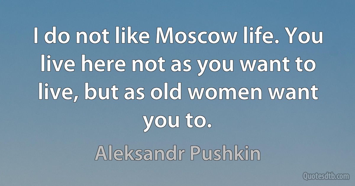 I do not like Moscow life. You live here not as you want to live, but as old women want you to. (Aleksandr Pushkin)