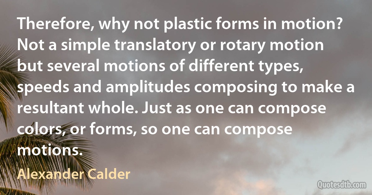 Therefore, why not plastic forms in motion? Not a simple translatory or rotary motion but several motions of different types, speeds and amplitudes composing to make a resultant whole. Just as one can compose colors, or forms, so one can compose motions. (Alexander Calder)