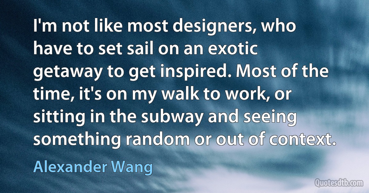 I'm not like most designers, who have to set sail on an exotic getaway to get inspired. Most of the time, it's on my walk to work, or sitting in the subway and seeing something random or out of context. (Alexander Wang)