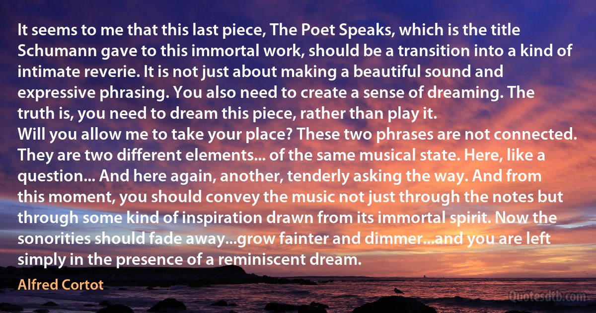 It seems to me that this last piece, The Poet Speaks, which is the title Schumann gave to this immortal work, should be a transition into a kind of intimate reverie. It is not just about making a beautiful sound and expressive phrasing. You also need to create a sense of dreaming. The truth is, you need to dream this piece, rather than play it.
Will you allow me to take your place? These two phrases are not connected. They are two different elements... of the same musical state. Here, like a question... And here again, another, tenderly asking the way. And from this moment, you should convey the music not just through the notes but through some kind of inspiration drawn from its immortal spirit. Now the sonorities should fade away...grow fainter and dimmer...and you are left simply in the presence of a reminiscent dream. (Alfred Cortot)