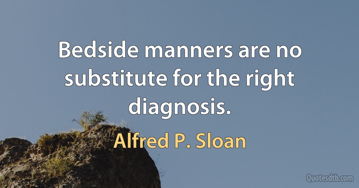 Bedside manners are no substitute for the right diagnosis. (Alfred P. Sloan)