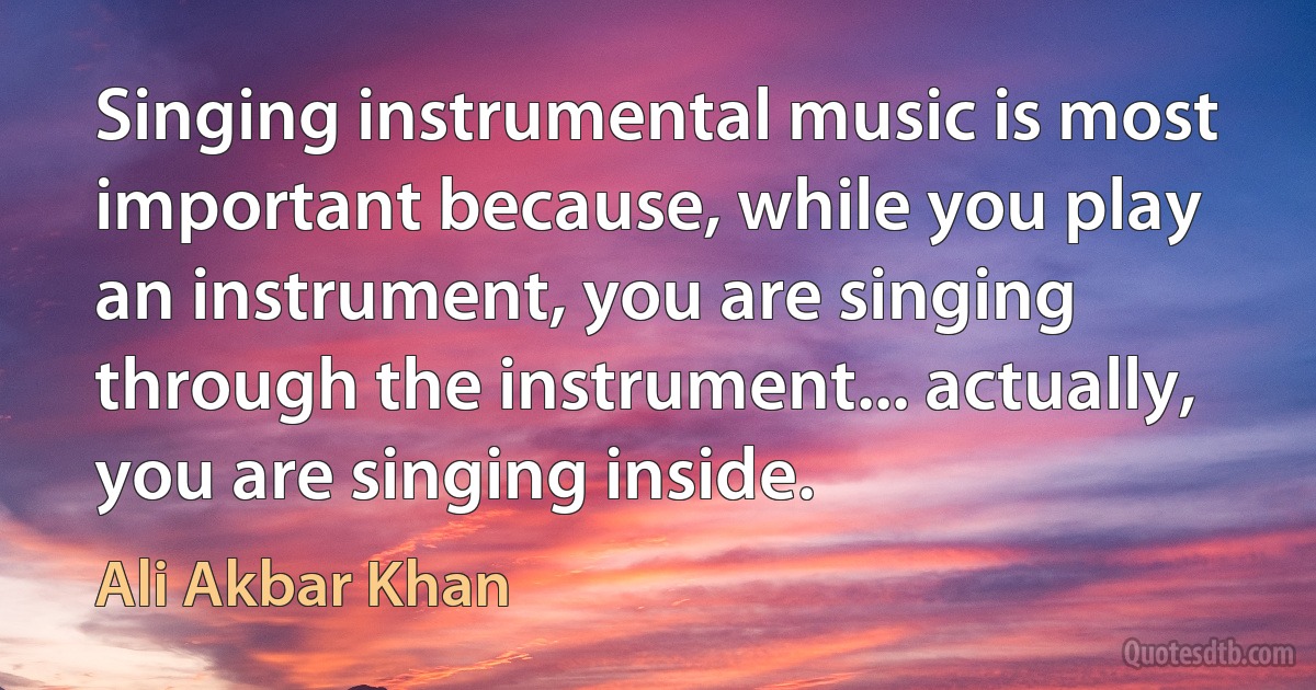 Singing instrumental music is most important because, while you play an instrument, you are singing through the instrument... actually, you are singing inside. (Ali Akbar Khan)