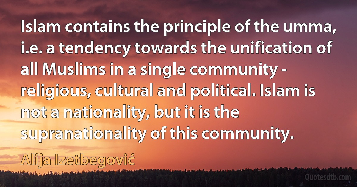 Islam contains the principle of the umma, i.e. a tendency towards the unification of all Muslims in a single community - religious, cultural and political. Islam is not a nationality, but it is the supranationality of this community. (Alija Izetbegović)