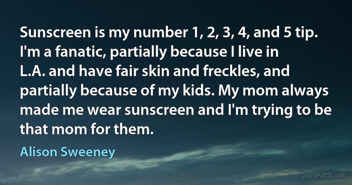 Sunscreen is my number 1, 2, 3, 4, and 5 tip. I'm a fanatic, partially because I live in L.A. and have fair skin and freckles, and partially because of my kids. My mom always made me wear sunscreen and I'm trying to be that mom for them. (Alison Sweeney)