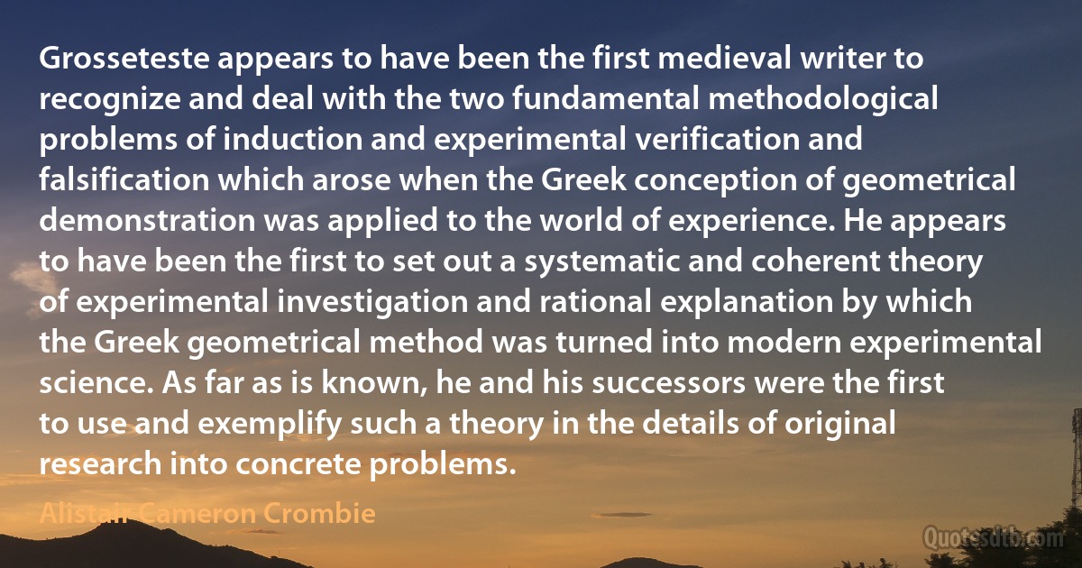 Grosseteste appears to have been the first medieval writer to recognize and deal with the two fundamental methodological problems of induction and experimental verification and falsification which arose when the Greek conception of geometrical demonstration was applied to the world of experience. He appears to have been the first to set out a systematic and coherent theory of experimental investigation and rational explanation by which the Greek geometrical method was turned into modern experimental science. As far as is known, he and his successors were the first to use and exemplify such a theory in the details of original research into concrete problems. (Alistair Cameron Crombie)