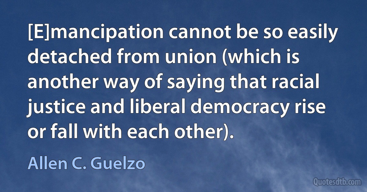 [E]mancipation cannot be so easily detached from union (which is another way of saying that racial justice and liberal democracy rise or fall with each other). (Allen C. Guelzo)