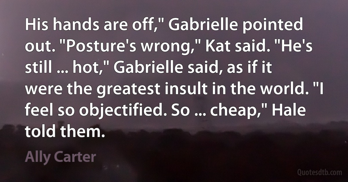 His hands are off," Gabrielle pointed out. "Posture's wrong," Kat said. "He's still ... hot," Gabrielle said, as if it were the greatest insult in the world. "I feel so objectified. So ... cheap," Hale told them. (Ally Carter)