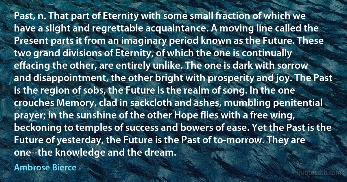 Past, n. That part of Eternity with some small fraction of which we have a slight and regrettable acquaintance. A moving line called the Present parts it from an imaginary period known as the Future. These two grand divisions of Eternity, of which the one is continually effacing the other, are entirely unlike. The one is dark with sorrow and disappointment, the other bright with prosperity and joy. The Past is the region of sobs, the Future is the realm of song. In the one crouches Memory, clad in sackcloth and ashes, mumbling penitential prayer; in the sunshine of the other Hope flies with a free wing, beckoning to temples of success and bowers of ease. Yet the Past is the Future of yesterday, the Future is the Past of to-morrow. They are one--the knowledge and the dream. (Ambrose Bierce)