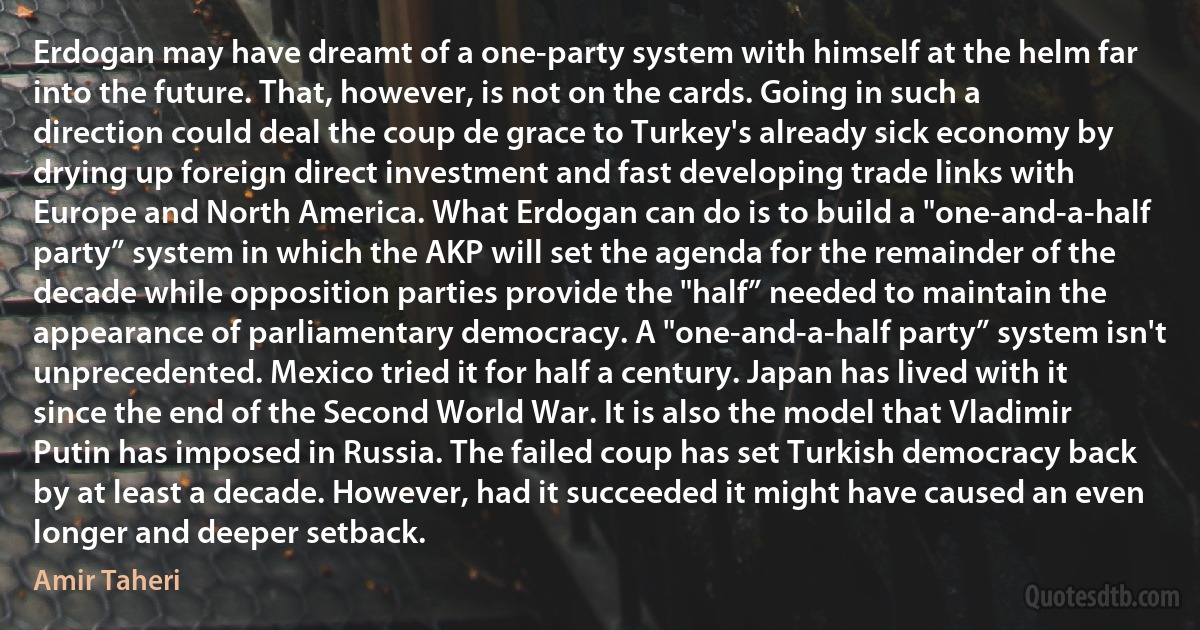 Erdogan may have dreamt of a one-party system with himself at the helm far into the future. That, however, is not on the cards. Going in such a direction could deal the coup de grace to Turkey's already sick economy by drying up foreign direct investment and fast developing trade links with Europe and North America. What Erdogan can do is to build a "one-and-a-half party” system in which the AKP will set the agenda for the remainder of the decade while opposition parties provide the "half” needed to maintain the appearance of parliamentary democracy. A "one-and-a-half party” system isn't unprecedented. Mexico tried it for half a century. Japan has lived with it since the end of the Second World War. It is also the model that Vladimir Putin has imposed in Russia. The failed coup has set Turkish democracy back by at least a decade. However, had it succeeded it might have caused an even longer and deeper setback. (Amir Taheri)