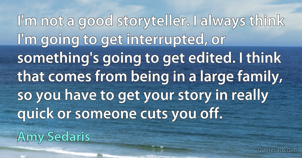 I'm not a good storyteller. I always think I'm going to get interrupted, or something's going to get edited. I think that comes from being in a large family, so you have to get your story in really quick or someone cuts you off. (Amy Sedaris)