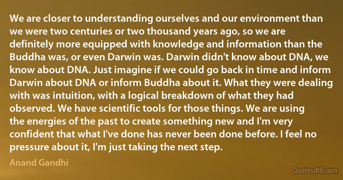 We are closer to understanding ourselves and our environment than we were two centuries or two thousand years ago, so we are definitely more equipped with knowledge and information than the Buddha was, or even Darwin was. Darwin didn't know about DNA, we know about DNA. Just imagine if we could go back in time and inform Darwin about DNA or inform Buddha about it. What they were dealing with was intuition, with a logical breakdown of what they had observed. We have scientific tools for those things. We are using the energies of the past to create something new and I'm very confident that what I've done has never been done before. I feel no pressure about it, I'm just taking the next step. (Anand Gandhi)