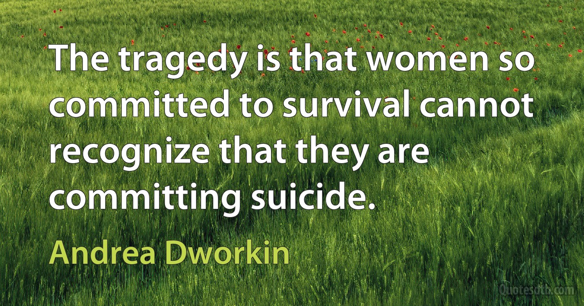 The tragedy is that women so committed to survival cannot recognize that they are committing suicide. (Andrea Dworkin)