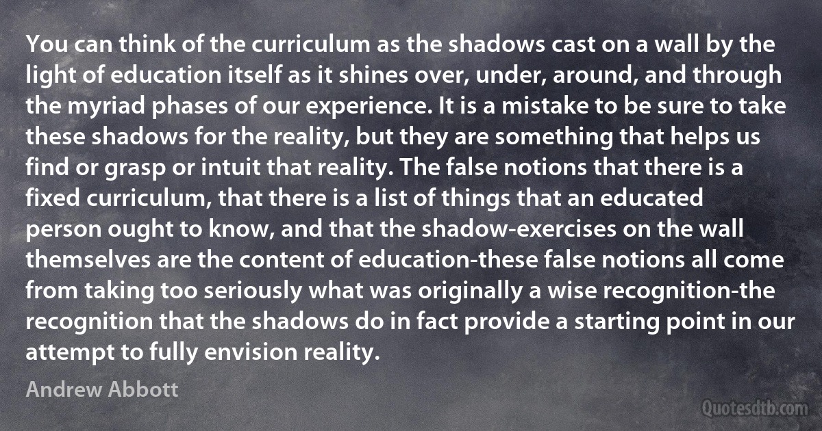 You can think of the curriculum as the shadows cast on a wall by the light of education itself as it shines over, under, around, and through the myriad phases of our experience. It is a mistake to be sure to take these shadows for the reality, but they are something that helps us find or grasp or intuit that reality. The false notions that there is a fixed curriculum, that there is a list of things that an educated person ought to know, and that the shadow-exercises on the wall themselves are the content of education-these false notions all come from taking too seriously what was originally a wise recognition-the recognition that the shadows do in fact provide a starting point in our attempt to fully envision reality. (Andrew Abbott)