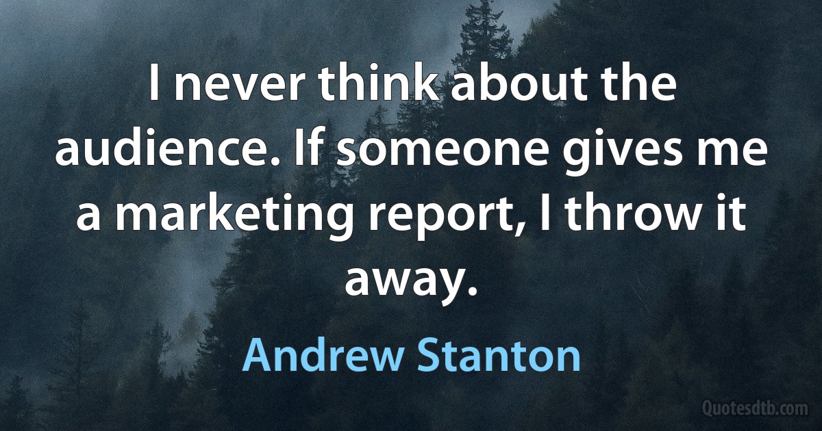 I never think about the audience. If someone gives me a marketing report, I throw it away. (Andrew Stanton)