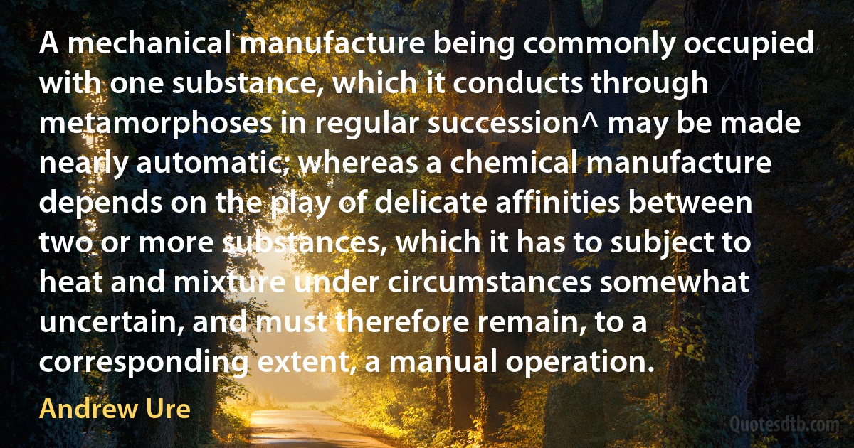 A mechanical manufacture being commonly occupied with one substance, which it conducts through metamorphoses in regular succession^ may be made nearly automatic; whereas a chemical manufacture depends on the play of delicate affinities between two or more substances, which it has to subject to heat and mixture under circumstances somewhat uncertain, and must therefore remain, to a corresponding extent, a manual operation. (Andrew Ure)