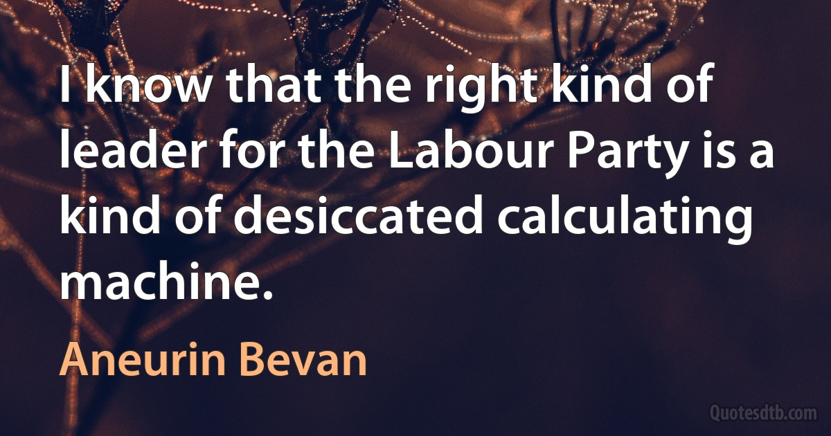 I know that the right kind of leader for the Labour Party is a kind of desiccated calculating machine. (Aneurin Bevan)