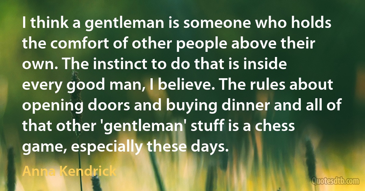 I think a gentleman is someone who holds the comfort of other people above their own. The instinct to do that is inside every good man, I believe. The rules about opening doors and buying dinner and all of that other 'gentleman' stuff is a chess game, especially these days. (Anna Kendrick)