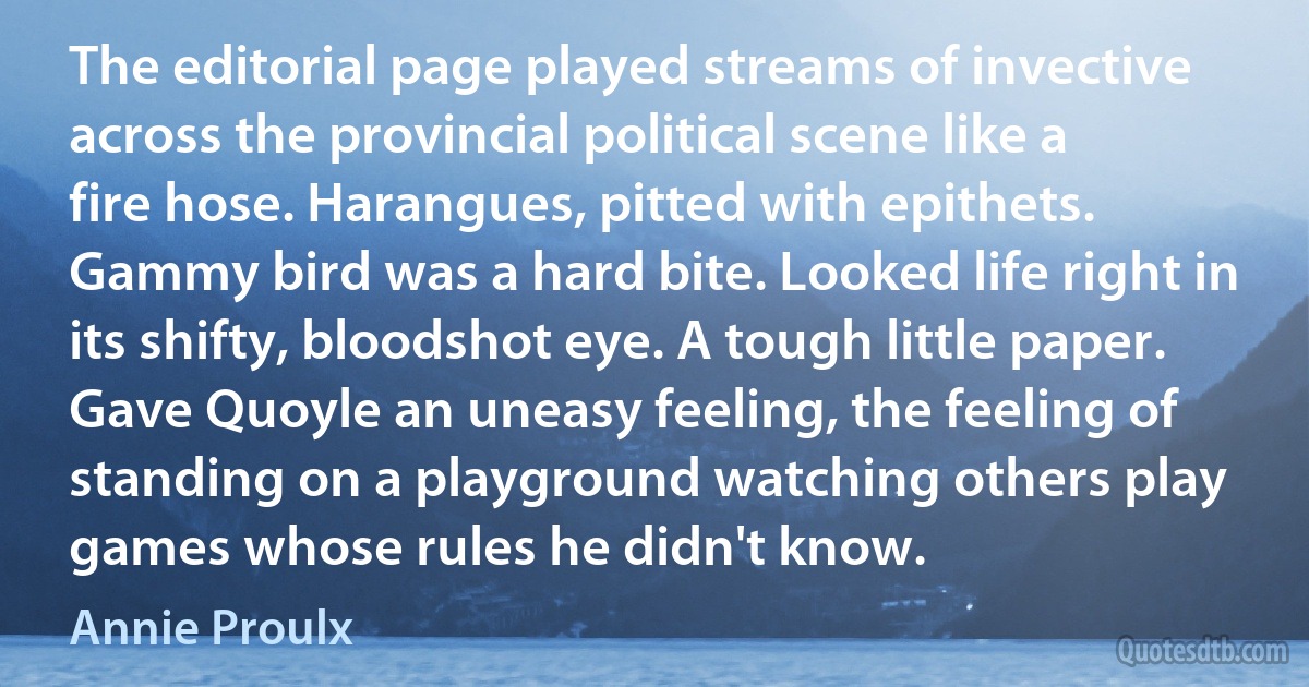 The editorial page played streams of invective across the provincial political scene like a fire hose. Harangues, pitted with epithets. Gammy bird was a hard bite. Looked life right in its shifty, bloodshot eye. A tough little paper. Gave Quoyle an uneasy feeling, the feeling of standing on a playground watching others play games whose rules he didn't know. (Annie Proulx)